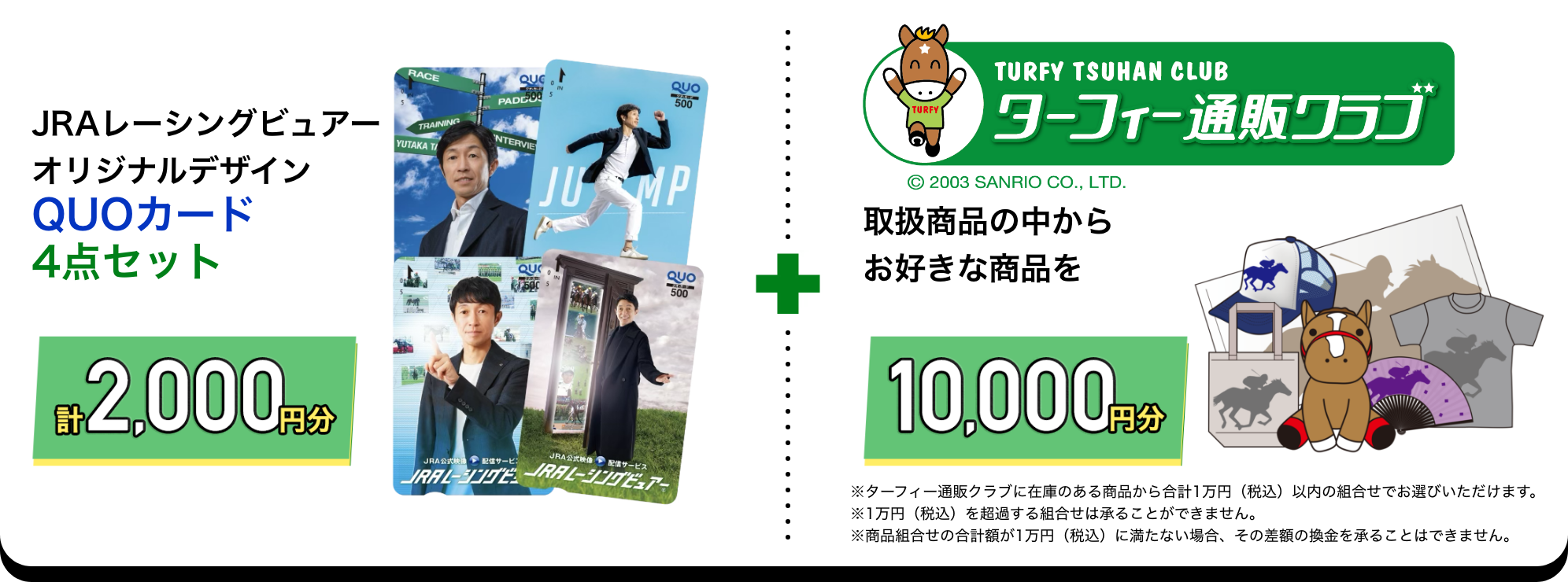 
                        JRAレーシングビュアーオリジナルデザインQUOカード4点セット計2,000円分
                        ターフィー通販クラブ取扱商品の中からお好きな商品を10,000円分
                        ※ターフィー通販クラブに在庫のある商品から合計1万円（税込）以内の組合せでお選びいただけます。
                        ※1万円（税込）を超過する組合せは承ることができません。
                        ※商品組合せの合計額が1万円（税込）に満たない場合、その差額の換金を承ることはできません。